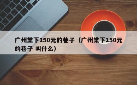 广州棠下150元的巷子（广州棠下150元的巷子 叫什么）